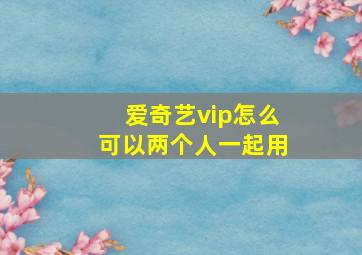 爱奇艺vip怎么可以两个人一起用