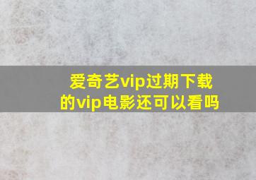 爱奇艺vip过期下载的vip电影还可以看吗