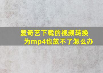 爱奇艺下载的视频转换为mp4也放不了怎么办