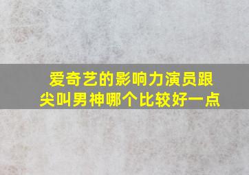 爱奇艺的影响力演员跟尖叫男神哪个比较好一点