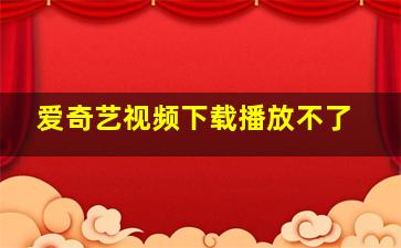 爱奇艺视频下载播放不了