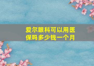 爱尔眼科可以用医保吗多少钱一个月