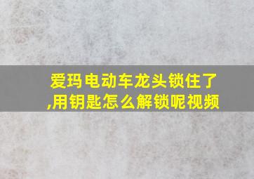 爱玛电动车龙头锁住了,用钥匙怎么解锁呢视频