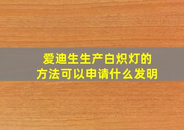 爱迪生生产白炽灯的方法可以申请什么发明