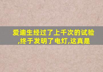 爱迪生经过了上千次的试验,终于发明了电灯,这真是