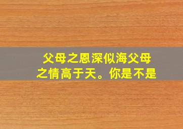 父母之恩深似海父母之情高于天。你是不是