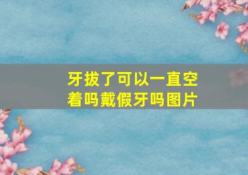 牙拔了可以一直空着吗戴假牙吗图片