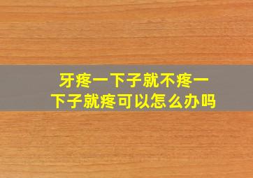 牙疼一下子就不疼一下子就疼可以怎么办吗