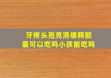 牙疼头孢克洛缓释胶囊可以吃吗小孩能吃吗