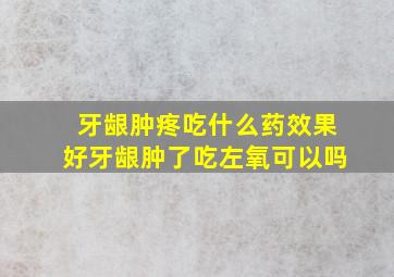 牙龈肿疼吃什么药效果好牙龈肿了吃左氧可以吗