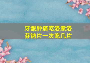 牙龈肿痛吃洛索洛芬钠片一次吃几片