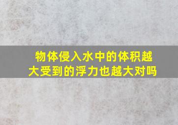 物体侵入水中的体积越大受到的浮力也越大对吗