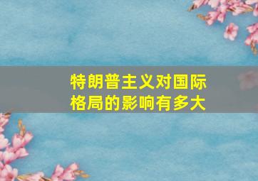 特朗普主义对国际格局的影响有多大