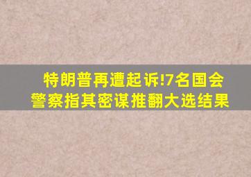 特朗普再遭起诉!7名国会警察指其密谋推翻大选结果