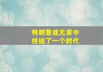 特朗普或无意中终结了一个时代