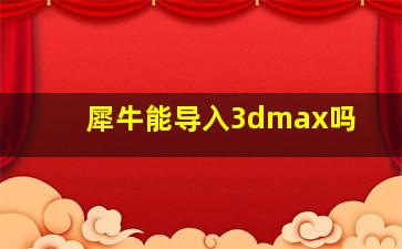 犀牛能导入3dmax吗