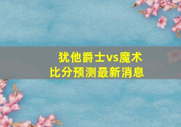 犹他爵士vs魔术比分预测最新消息