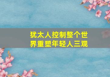 犹太人控制整个世界重塑年轻人三观