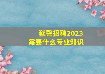 狱警招聘2023需要什么专业知识