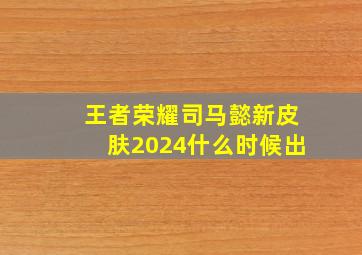 王者荣耀司马懿新皮肤2024什么时候出