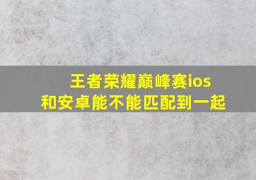 王者荣耀巅峰赛ios和安卓能不能匹配到一起