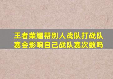 王者荣耀帮别人战队打战队赛会影响自己战队赛次数吗