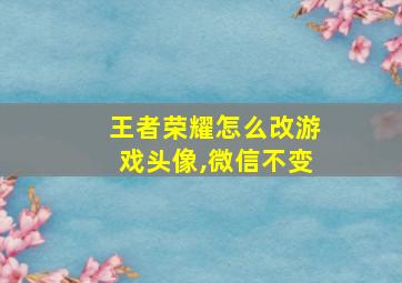 王者荣耀怎么改游戏头像,微信不变