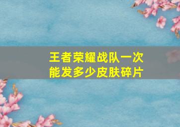 王者荣耀战队一次能发多少皮肤碎片