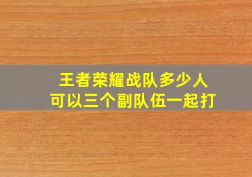 王者荣耀战队多少人可以三个副队伍一起打