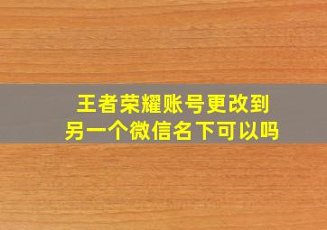 王者荣耀账号更改到另一个微信名下可以吗