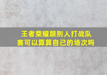 王者荣耀跟别人打战队赛可以算算自己的场次吗