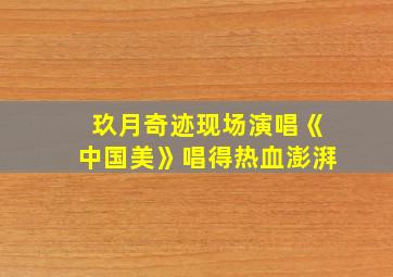 玖月奇迹现场演唱《中国美》唱得热血澎湃