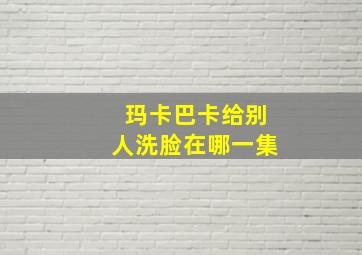 玛卡巴卡给别人洗脸在哪一集