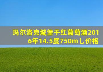 玛尔洛克城堡干红葡萄酒2016年14.5度750m乚价格