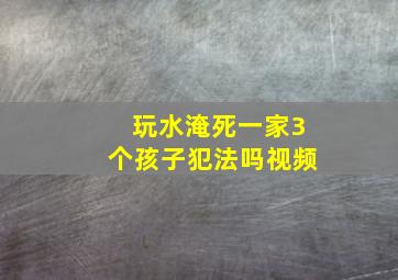 玩水淹死一家3个孩子犯法吗视频