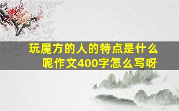 玩魔方的人的特点是什么呢作文400字怎么写呀