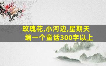 玫瑰花,小河边,星期天编一个童话300字以上