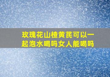 玫瑰花山楂黄芪可以一起泡水喝吗女人能喝吗