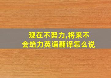 现在不努力,将来不会给力英语翻译怎么说