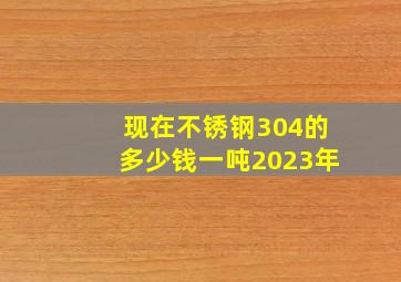 现在不锈钢304的多少钱一吨2023年