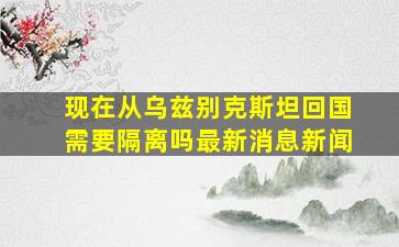 现在从乌兹别克斯坦回国需要隔离吗最新消息新闻