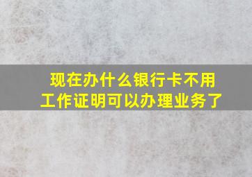 现在办什么银行卡不用工作证明可以办理业务了