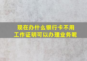 现在办什么银行卡不用工作证明可以办理业务呢