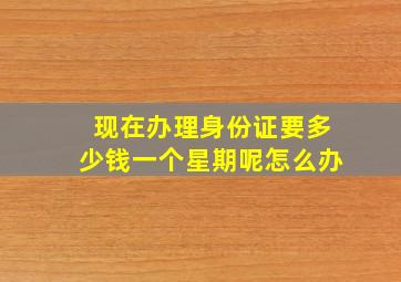 现在办理身份证要多少钱一个星期呢怎么办