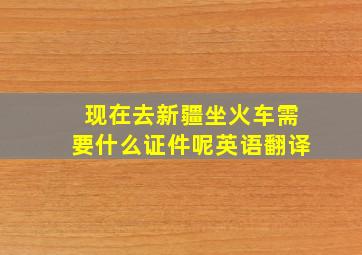 现在去新疆坐火车需要什么证件呢英语翻译