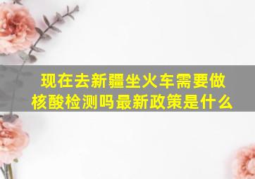 现在去新疆坐火车需要做核酸检测吗最新政策是什么