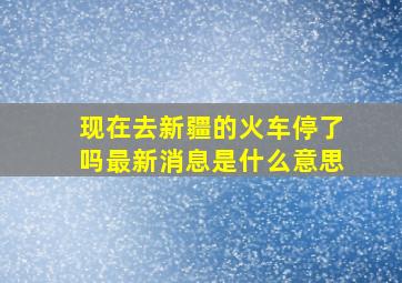 现在去新疆的火车停了吗最新消息是什么意思