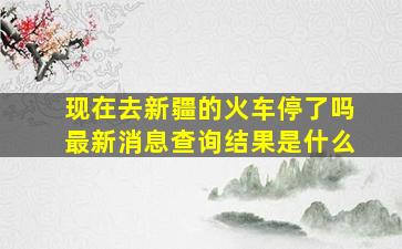 现在去新疆的火车停了吗最新消息查询结果是什么