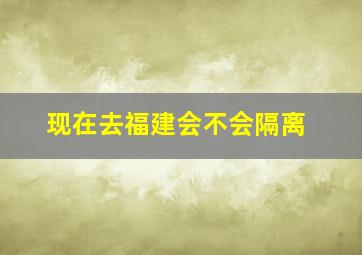 现在去福建会不会隔离