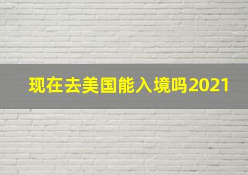 现在去美国能入境吗2021